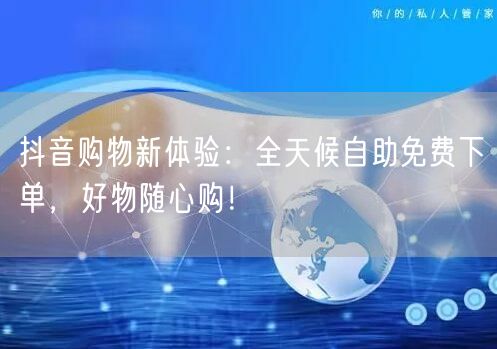 抖音购物新体验:全天候自助免费下单,好物随心购!