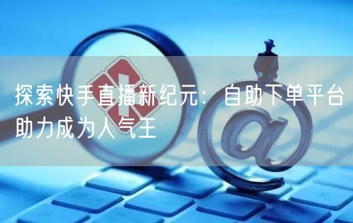 探索快手直播新纪元:自助下单平台助力成为人气王