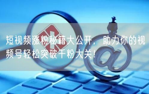 短视频涨粉秘籍大公开，助力你的视频号轻松突破千粉大关！